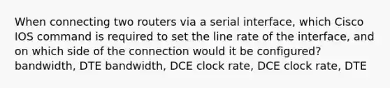 When connecting two routers via a serial interface, which Cisco IOS command is required to set the line rate of the interface, and on which side of the connection would it be configured? bandwidth, DTE bandwidth, DCE clock rate, DCE clock rate, DTE