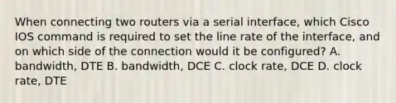 When connecting two routers via a serial interface, which Cisco IOS command is required to set the line rate of the interface, and on which side of the connection would it be configured? A. bandwidth, DTE B. bandwidth, DCE C. clock rate, DCE D. clock rate, DTE