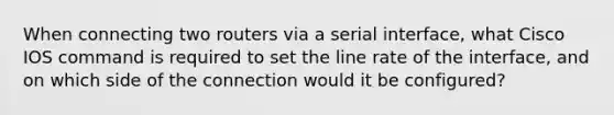 When connecting two routers via a serial interface, what Cisco IOS command is required to set the line rate of the interface, and on which side of the connection would it be configured?