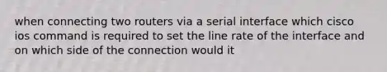 when connecting two routers via a serial interface which cisco ios command is required to set the line rate of the interface and on which side of the connection would it