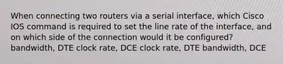 When connecting two routers via a serial interface, which Cisco IOS command is required to set the line rate of the interface, and on which side of the connection would it be configured? bandwidth, DTE clock rate, DCE clock rate, DTE bandwidth, DCE