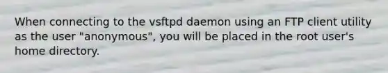 When connecting to the vsftpd daemon using an FTP client utility as the user "anonymous", you will be placed in the root user's home directory.