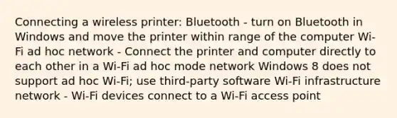 Connecting a wireless printer: Bluetooth - turn on Bluetooth in Windows and move the printer within range of the computer Wi-Fi ad hoc network - Connect the printer and computer directly to each other in a Wi-Fi ad hoc mode network Windows 8 does not support ad hoc Wi-Fi; use third-party software Wi-Fi infrastructure network - Wi-Fi devices connect to a Wi-Fi access point