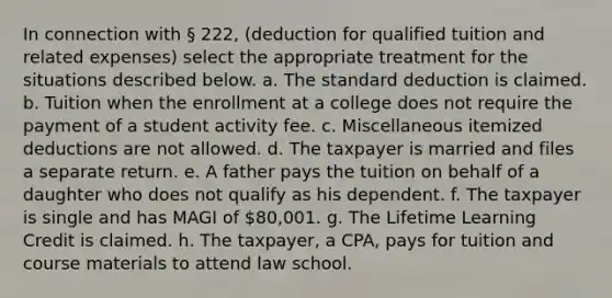 In connection with § 222, (deduction for qualified tuition and related expenses) select the appropriate treatment for the situations described below. a. The standard deduction is claimed. b. Tuition when the enrollment at a college does not require the payment of a student activity fee. c. Miscellaneous itemized deductions are not allowed. d. The taxpayer is married and files a separate return. e. A father pays the tuition on behalf of a daughter who does not qualify as his dependent. f. The taxpayer is single and has MAGI of 80,001. g. The Lifetime Learning Credit is claimed. h. The taxpayer, a CPA, pays for tuition and course materials to attend law school.