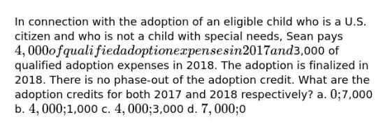 In connection with the adoption of an eligible child who is a U.S. citizen and who is not a child with special needs, Sean pays 4,000 of qualified adoption expenses in 2017 and3,000 of qualified adoption expenses in 2018. The adoption is finalized in 2018. There is no phase-out of the adoption credit. What are the adoption credits for both 2017 and 2018 respectively? a. 0;7,000 b. 4,000;1,000 c. 4,000;3,000 d. 7,000;0