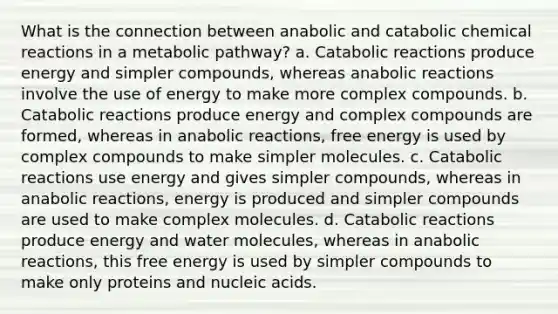 What is the connection between anabolic and catabolic chemical reactions in a metabolic pathway? a. Catabolic reactions produce energy and simpler compounds, whereas anabolic reactions involve the use of energy to make more complex compounds. b. Catabolic reactions produce energy and complex compounds are formed, whereas in anabolic reactions, free energy is used by complex compounds to make simpler molecules. c. Catabolic reactions use energy and gives simpler compounds, whereas in anabolic reactions, energy is produced and simpler compounds are used to make complex molecules. d. Catabolic reactions produce energy and water molecules, whereas in anabolic reactions, this free energy is used by simpler compounds to make only proteins and nucleic acids.