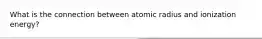 What is the connection between atomic radius and ionization energy?