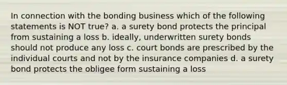 In connection with the bonding business which of the following statements is NOT true? a. a surety bond protects the principal from sustaining a loss b. ideally, underwritten surety bonds should not produce any loss c. court bonds are prescribed by the individual courts and not by the insurance companies d. a surety bond protects the obligee form sustaining a loss