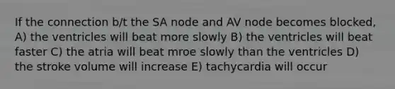 If the connection b/t the SA node and AV node becomes blocked, A) the ventricles will beat more slowly B) the ventricles will beat faster C) the atria will beat mroe slowly than the ventricles D) the stroke volume will increase E) tachycardia will occur