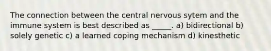 The connection between the central nervous sytem and the immune system is best described as _____. a) bidirectional b) solely genetic c) a learned coping mechanism d) kinesthetic