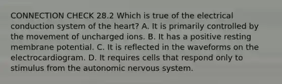 CONNECTION CHECK 28.2 Which is true of the electrical conduction system of the heart? A. It is primarily controlled by the movement of uncharged ions. B. It has a positive resting membrane potential. C. It is reflected in the waveforms on the electrocardiogram. D. It requires cells that respond only to stimulus from the autonomic nervous system.