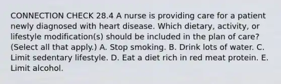 CONNECTION CHECK 28.4 A nurse is providing care for a patient newly diagnosed with heart disease. Which dietary, activity, or lifestyle modification(s) should be included in the plan of care? (Select all that apply.) A. Stop smoking. B. Drink lots of water. C. Limit sedentary lifestyle. D. Eat a diet rich in red meat protein. E. Limit alcohol.