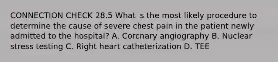 CONNECTION CHECK 28.5 What is the most likely procedure to determine the cause of severe chest pain in the patient newly admitted to the hospital? A. Coronary angiography B. Nuclear stress testing C. Right heart catheterization D. TEE