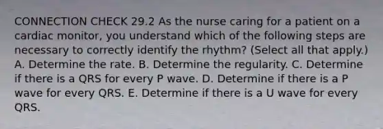 CONNECTION CHECK 29.2 As the nurse caring for a patient on a cardiac monitor, you understand which of the following steps are necessary to correctly identify the rhythm? (Select all that apply.) A. Determine the rate. B. Determine the regularity. C. Determine if there is a QRS for every P wave. D. Determine if there is a P wave for every QRS. E. Determine if there is a U wave for every QRS.