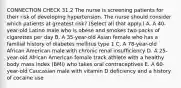 CONNECTION CHECK 31.2 The nurse is screening patients for their risk of developing hypertension. The nurse should consider which patients at greatest risk? (Select all that apply.) A. A 40-year-old Latino male who is obese and smokes two packs of cigarettes per day B. A 35-year-old Asian female who has a familial history of diabetes mellitus type 1 C. A 78-year-old African American male with chronic renal insufficiency D. A 25-year-old African American female track athlete with a healthy body mass index (BMI) who takes oral contraceptives E. A 60-year-old Caucasian male with vitamin D deficiency and a history of cocaine use