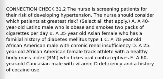 CONNECTION CHECK 31.2 The nurse is screening patients for their risk of developing hypertension. The nurse should consider which patients at greatest risk? (Select all that apply.) A. A 40-year-old Latino male who is obese and smokes two packs of cigarettes per day B. A 35-year-old Asian female who has a familial history of diabetes mellitus type 1 C. A 78-year-old African American male with chronic renal insufficiency D. A 25-year-old African American female track athlete with a healthy body mass index (BMI) who takes oral contraceptives E. A 60-year-old Caucasian male with vitamin D deficiency and a history of cocaine use