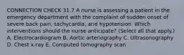 CONNECTION CHECK 31.7 A nurse is assessing a patient in the emergency department with the complaint of sudden onset of severe back pain, tachycardia, and hypotension. Which interventions should the nurse anticipate? (Select all that apply.) A. Electrocardiogram B. Aortic arteriography C. Ultrasonography D. Chest x-ray E. Computed tomography scan