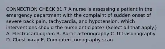 CONNECTION CHECK 31.7 A nurse is assessing a patient in the emergency department with the complaint of sudden onset of severe back pain, tachycardia, and hypotension. Which interventions should the nurse anticipate? (Select all that apply.) A. Electrocardiogram B. Aortic arteriography C. Ultrasonography D. Chest x-ray E. Computed tomography scan