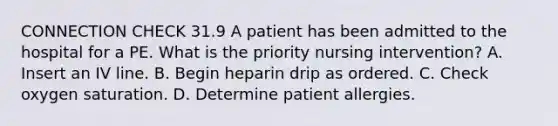 CONNECTION CHECK 31.9 A patient has been admitted to the hospital for a PE. What is the priority nursing intervention? A. Insert an IV line. B. Begin heparin drip as ordered. C. Check oxygen saturation. D. Determine patient allergies.