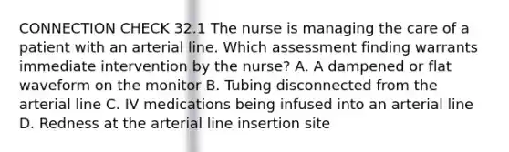 CONNECTION CHECK 32.1 The nurse is managing the care of a patient with an arterial line. Which assessment finding warrants immediate intervention by the nurse? A. A dampened or flat waveform on the monitor B. Tubing disconnected from the arterial line C. IV medications being infused into an arterial line D. Redness at the arterial line insertion site