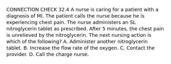 CONNECTION CHECK 32.4 A nurse is caring for a patient with a diagnosis of MI. The patient calls the nurse because he is experiencing chest pain. The nurse administers an SL nitroglycerin tablet as prescribed. After 5 minutes, the chest pain is unrelieved by the nitroglycerin. The next nursing action is which of the following? A. Administer another nitroglycerin tablet. B. Increase the flow rate of the oxygen. C. Contact the provider. D. Call the charge nurse.