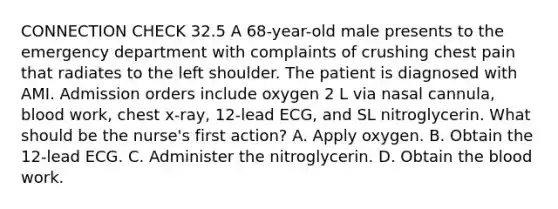 CONNECTION CHECK 32.5 A 68-year-old male presents to the emergency department with complaints of crushing chest pain that radiates to the left shoulder. The patient is diagnosed with AMI. Admission orders include oxygen 2 L via nasal cannula, blood work, chest x-ray, 12-lead ECG, and SL nitroglycerin. What should be the nurse's first action? A. Apply oxygen. B. Obtain the 12-lead ECG. C. Administer the nitroglycerin. D. Obtain the blood work.