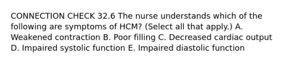 CONNECTION CHECK 32.6 The nurse understands which of the following are symptoms of HCM? (Select all that apply.) A. Weakened contraction B. Poor filling C. Decreased cardiac output D. Impaired systolic function E. Impaired diastolic function