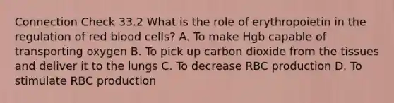 Connection Check 33.2 What is the role of erythropoietin in the regulation of red blood cells? A. To make Hgb capable of transporting oxygen B. To pick up carbon dioxide from the tissues and deliver it to the lungs C. To decrease RBC production D. To stimulate RBC production