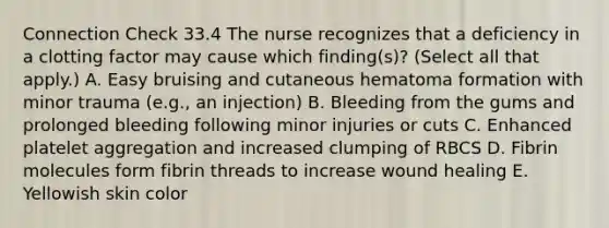 Connection Check 33.4 The nurse recognizes that a deficiency in a clotting factor may cause which finding(s)? (Select all that apply.) A. Easy bruising and cutaneous hematoma formation with minor trauma (e.g., an injection) B. Bleeding from the gums and prolonged bleeding following minor injuries or cuts C. Enhanced platelet aggregation and increased clumping of RBCS D. Fibrin molecules form fibrin threads to increase wound healing E. Yellowish skin color