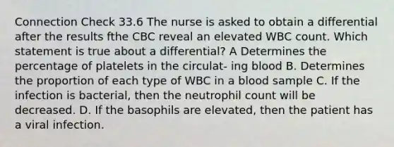 Connection Check 33.6 The nurse is asked to obtain a differential after the results fthe CBC reveal an elevated WBC count. Which statement is true about a differential? A Determines the percentage of platelets in the circulat- ing blood B. Determines the proportion of each type of WBC in a blood sample C. If the infection is bacterial, then the neutrophil count will be decreased. D. If the basophils are elevated, then the patient has a viral infection.