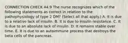 CONNECTION CHECK 44.9 The nurse recognizes which of the following statements as correct in relation to the pathophysiology of type 2 DM? (Select all that apply.) A. It is due to a relative lack of insulin. B. It is due to insulin resistance. C. It is due to an absolute lack of insulin. D. It remains stable over time. E. It is due to an autoimmune process that destroys the beta cells of the pancreas.