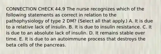 CONNECTION CHECK 44.9 The nurse recognizes which of the following statements as correct in relation to the pathophysiology of type 2 DM? (Select all that apply.) A. It is due to a relative lack of insulin. B. It is due to insulin resistance. C. It is due to an absolute lack of insulin. D. It remains stable over time. E. It is due to an autoimmune process that destroys the beta cells of the pancreas.