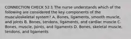 CONNECTION CHECK 52.1 The nurse understands which of the following are considered the key components of the musculoskeletal system? A. Bones, ligaments, smooth muscle, and joints B. Bones, tendons, ligaments, and cardiac muscle C. Bones, muscle, joints, and ligaments D. Bones, skeletal muscle, tendons, and ligaments