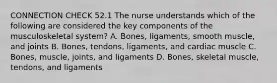 CONNECTION CHECK 52.1 The nurse understands which of the following are considered the key components of the musculoskeletal system? A. Bones, ligaments, smooth muscle, and joints B. Bones, tendons, ligaments, and cardiac muscle C. Bones, muscle, joints, and ligaments D. Bones, skeletal muscle, tendons, and ligaments