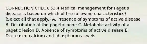 CONNECTION CHECK 53.4 Medical management for Paget's disease is based on which of the following characteristics? (Select all that apply.) A. Presence of symptoms of active disease B. Distribution of the pagetic bone C. Metabolic activity of a pagetic lesion D. Absence of symptoms of active disease E. Decreased calcium and phosphorous levels