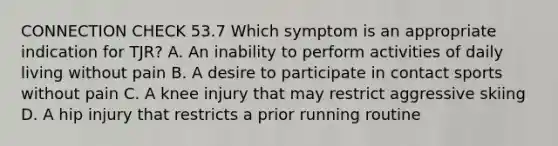 CONNECTION CHECK 53.7 Which symptom is an appropriate indication for TJR? A. An inability to perform activities of daily living without pain B. A desire to participate in contact sports without pain C. A knee injury that may restrict aggressive skiing D. A hip injury that restricts a prior running routine