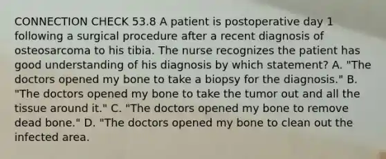 CONNECTION CHECK 53.8 A patient is postoperative day 1 following a surgical procedure after a recent diagnosis of osteosarcoma to his tibia. The nurse recognizes the patient has good understanding of his diagnosis by which statement? A. "The doctors opened my bone to take a biopsy for the diagnosis." B. "The doctors opened my bone to take the tumor out and all the tissue around it." C. "The doctors opened my bone to remove dead bone." D. "The doctors opened my bone to clean out the infected area.