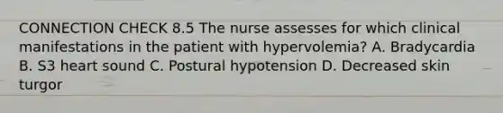 CONNECTION CHECK 8.5 The nurse assesses for which clinical manifestations in the patient with hypervolemia? A. Bradycardia B. S3 heart sound C. Postural hypotension D. Decreased skin turgor