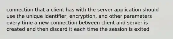 connection that a client has with the server application should use the unique identifier, encryption, and other parameters every time a new connection between client and server is created and then discard it each time the session is exited