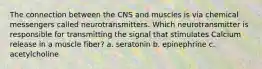 The connection between the CNS and muscles is via chemical messengers called neurotransmitters. Which neurotransmitter is responsible for transmitting the signal that stimulates Calcium release in a muscle fiber? a. seratonin b. epinephrine c. acetylcholine