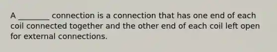 A ________ connection is a connection that has one end of each coil connected together and the other end of each coil left open for external connections.