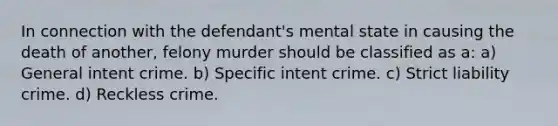 In connection with the defendant's mental state in causing the death of another, felony murder should be classified as a: a) General intent crime. b) Specific intent crime. c) Strict liability crime. d) Reckless crime.