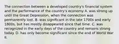 The connection between a developed​ country's financial system and the performance of the​ country's economy A. was strong up until the Great​ Depression, when the connection was permanently lost. B. was significant in the late 1700s and early​ 1800s, but has mostly disappeared since that time. C. was recognized in the early days of the country and remains strong today. D. has only become significant since the end of World War II.