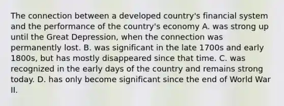 The connection between a developed​ country's financial system and the performance of the​ country's economy A. was strong up until the Great​ Depression, when the connection was permanently lost. B. was significant in the late 1700s and early​ 1800s, but has mostly disappeared since that time. C. was recognized in the early days of the country and remains strong today. D. has only become significant since the end of World War II.