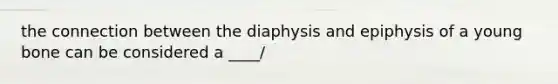 the connection between the diaphysis and epiphysis of a young bone can be considered a ____/