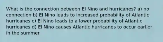 What is the connection between El Nino and hurricanes? a) no connection b) El Nino leads to increased probability of Atlantic hurricanes c) El Nino leads to a lower probability of Atlantic hurricanes d) El Nino causes Atlantic hurricanes to occur earlier in the summer