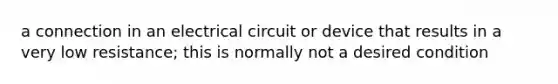 a connection in an electrical circuit or device that results in a very low resistance; this is normally not a desired condition