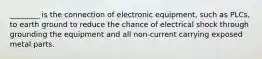 ________ is the connection of electronic equipment, such as PLCs, to earth ground to reduce the chance of electrical shock through grounding the equipment and all non-current carrying exposed metal parts.