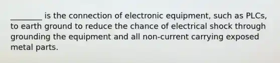 ________ is the connection of electronic equipment, such as PLCs, to earth ground to reduce the chance of electrical shock through grounding the equipment and all non-current carrying exposed metal parts.