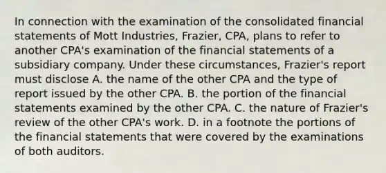 In connection with the examination of the consolidated financial statements of Mott Industries, Frazier, CPA, plans to refer to another CPA's examination of the financial statements of a subsidiary company. Under these circumstances, Frazier's report must disclose A. the name of the other CPA and the type of report issued by the other CPA. B. the portion of the financial statements examined by the other CPA. C. the nature of Frazier's review of the other CPA's work. D. in a footnote the portions of the financial statements that were covered by the examinations of both auditors.